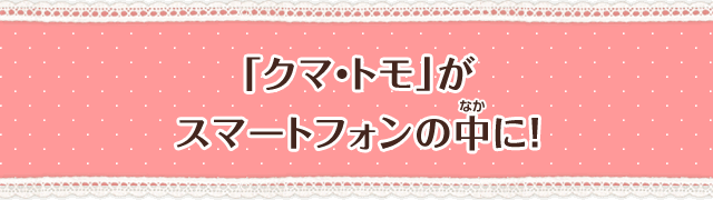 「クマ・トモ」がスマートフォンの中に！